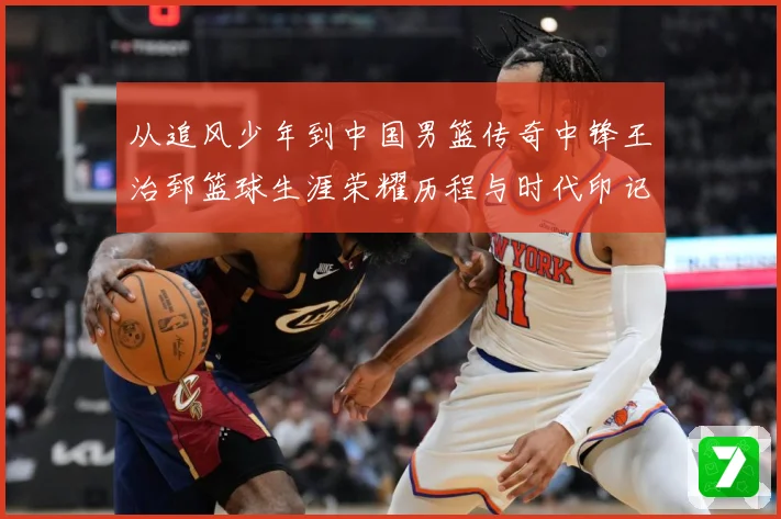 从追风少年到中国男篮传奇中锋王治郅篮球生涯荣耀历程与时代印记探寻