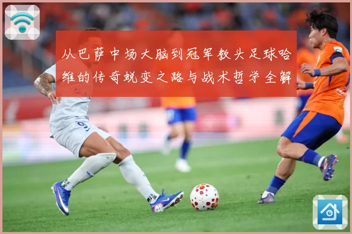 从巴萨中场大脑到冠军教头足球哈维的传奇蜕变之路与战术哲学全解析