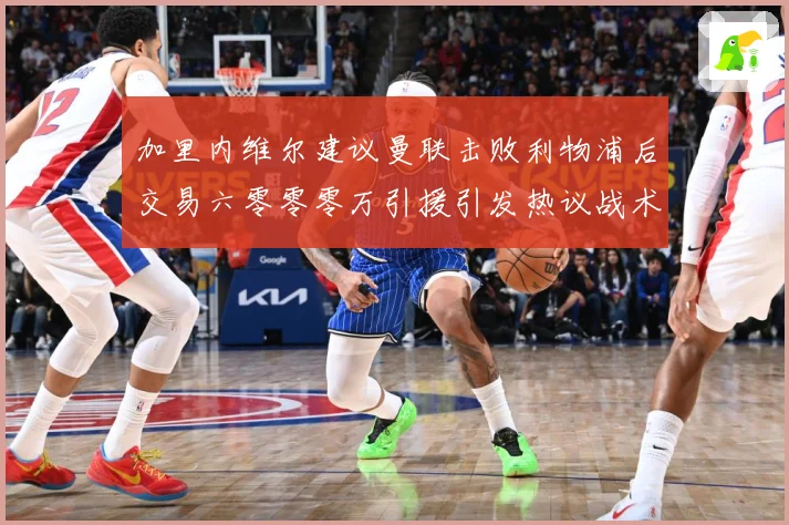 加里内维尔建议曼联击败利物浦后交易六零零零万引援引发热议战术观察