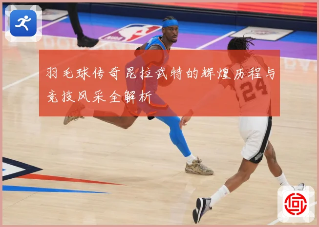 羽毛球传奇昆拉武特的辉煌历程与竞技风采全解析