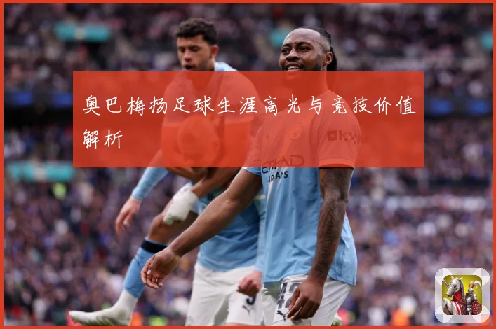 奥巴梅扬足球生涯高光与竞技价值解析