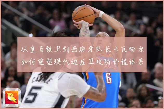 从皇马铁卫到西班牙队长卡瓦哈尔如何重塑现代边后卫攻防价值体系