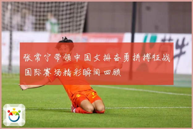 张常宁带领中国女排奋勇拼搏征战国际赛场精彩瞬间回顾