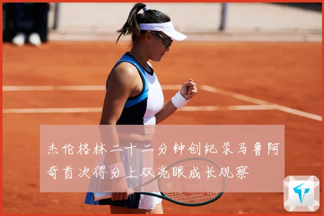 杰伦格林二十二分钟创纪录马鲁阿奇首次得分上双亮眼成长观察