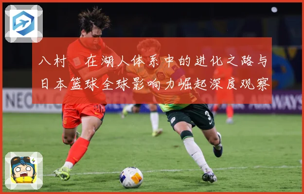 八村塁在湖人体系中的进化之路与日本篮球全球影响力崛起深度观察