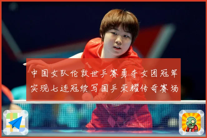 中国女队伦敦世乒赛勇夺女团冠军实现七连冠续写国乒荣耀传奇赛场解读