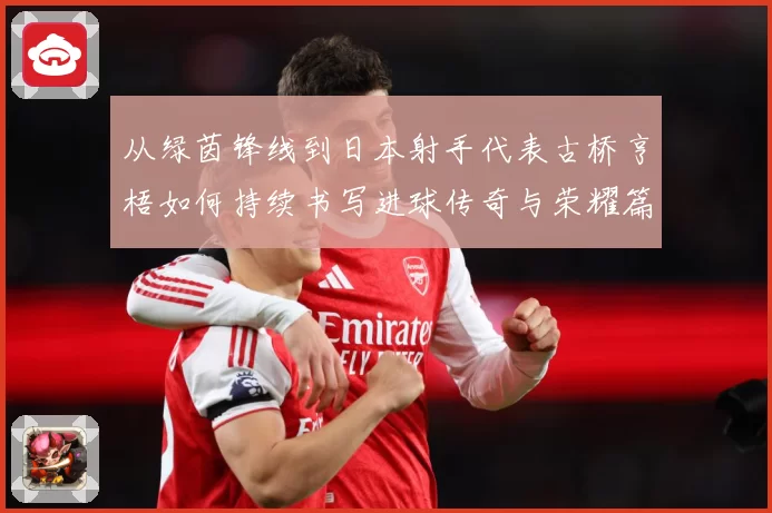 从绿茵锋线到日本射手代表古桥亨梧如何持续书写进球传奇与荣耀篇章