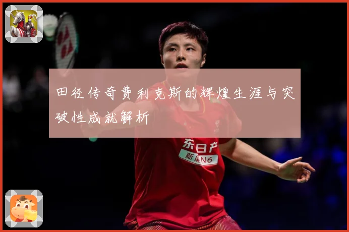 田径传奇费利克斯的辉煌生涯与突破性成就解析