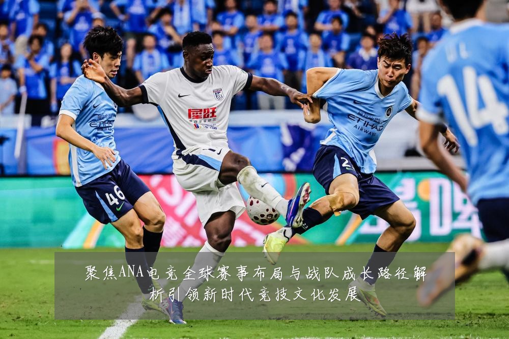 聚焦ANA电竞全球赛事布局与战队成长路径解析引领新时代竞技文化发展